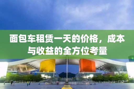 面包车租赁一天的价格，成本与收益的全方位考量