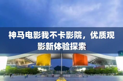 神马电影我不卡影院，优质观影新体验探索