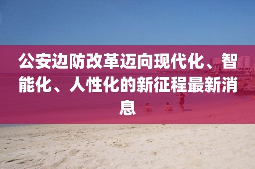 公安边防改革迈向现代化、智能化、人性化的新征程最新消息