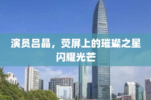 演员吕晶，荧屏上的璀璨之星闪耀光芒