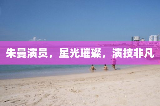 朱曼演员，星光璀璨，演技非凡