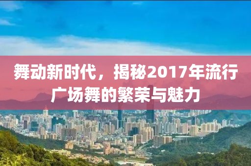 舞动新时代，揭秘2017年流行广场舞的繁荣与魅力