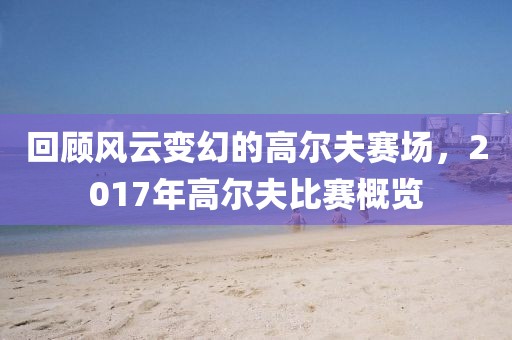 回顾风云变幻的高尔夫赛场，2017年高尔夫比赛概览