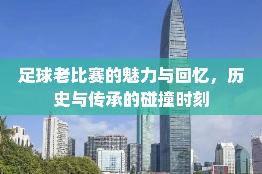 足球老比赛的魅力与回忆，历史与传承的碰撞时刻