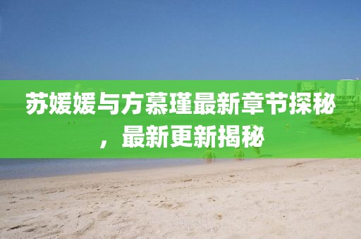 苏媛媛与方慕瑾最新章节探秘，最新更新揭秘
