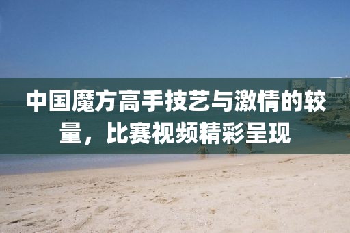 中国魔方高手技艺与激情的较量，比赛视频精彩呈现