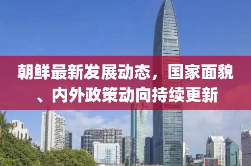 朝鲜最新发展动态，国家面貌、内外政策动向持续更新