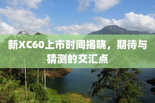 新XC60上市时间揭晓，期待与猜测的交汇点