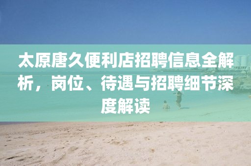 太原唐久便利店招聘信息全解析，岗位、待遇与招聘细节深度解读