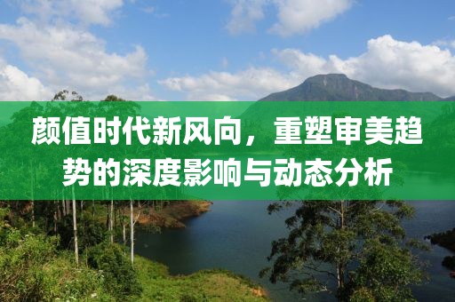 颜值时代新风向，重塑审美趋势的深度影响与动态分析