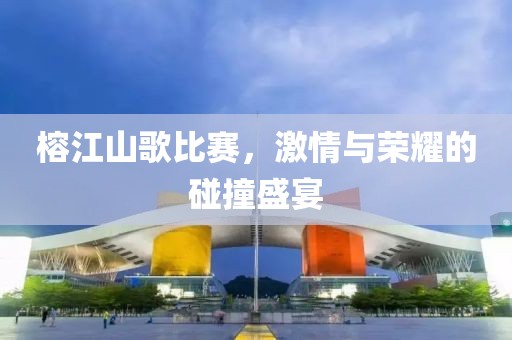 榕江山歌比赛，激情与荣耀的碰撞盛宴