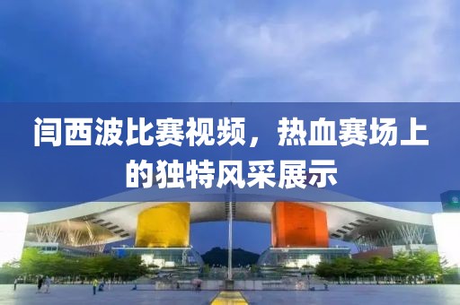 闫西波比赛视频，热血赛场上的独特风采展示