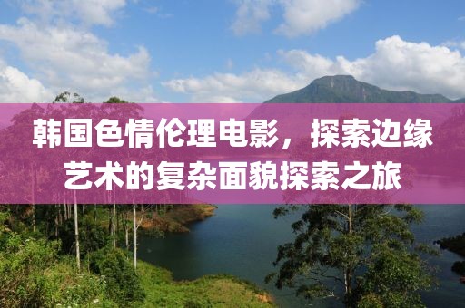 韩国色情伦理电影，探索边缘艺术的复杂面貌探索之旅