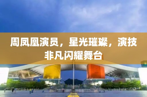 周凤凰演员，星光璀璨，演技非凡闪耀舞台