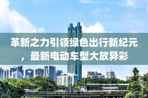 革新之力引领绿色出行新纪元，最新电动车型大放异彩