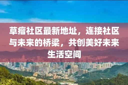 草瘤社区最新地址，连接社区与未来的桥梁，共创美好未来生活空间