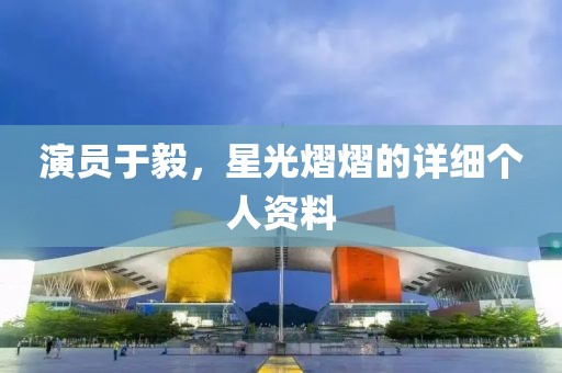 演员于毅，星光熠熠的详细个人资料