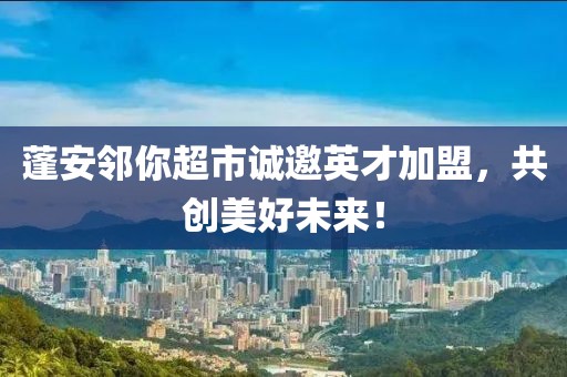 蓬安邻你超市诚邀英才加盟，共创美好未来！