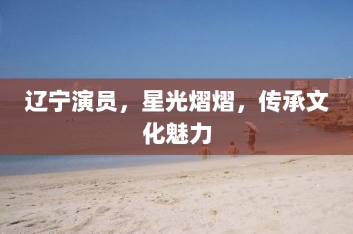 辽宁演员，星光熠熠，传承文化魅力