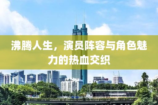 沸腾人生，演员阵容与角色魅力的热血交织