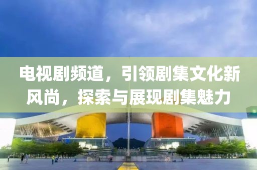电视剧频道，引领剧集文化新风尚，探索与展现剧集魅力