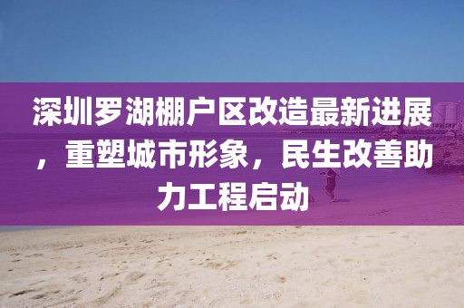 深圳罗湖棚户区改造最新进展，重塑城市形象，民生改善助力工程启动