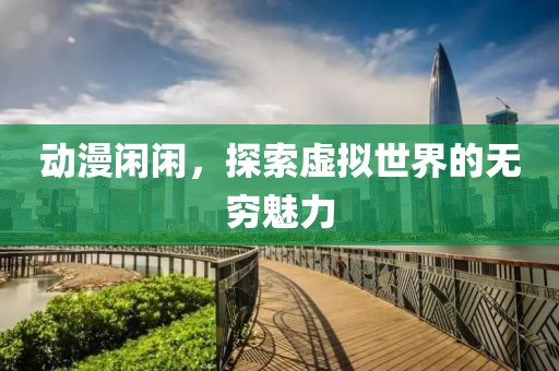 动漫闲闲，探索虚拟世界的无穷魅力