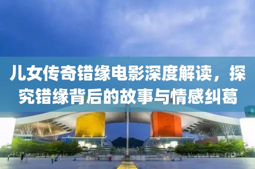 儿女传奇错缘电影深度解读，探究错缘背后的故事与情感纠葛