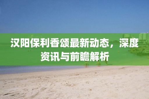 汉阳保利香颂最新动态，深度资讯与前瞻解析