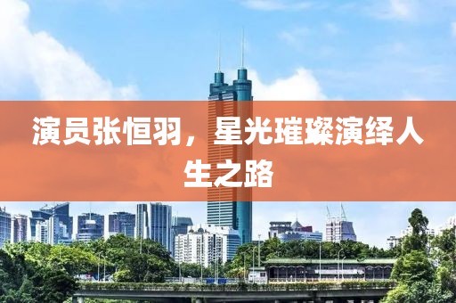演员张恒羽，星光璀璨演绎人生之路