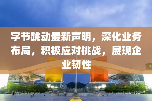 字节跳动最新声明，深化业务布局，积极应对挑战，展现企业韧性