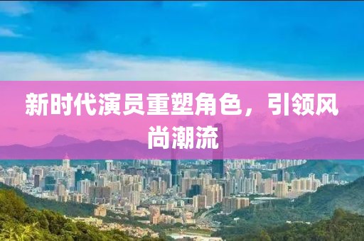 新时代演员重塑角色，引领风尚潮流