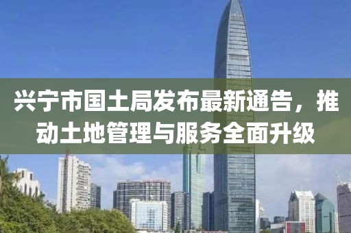 兴宁市国土局发布最新通告，推动土地管理与服务全面升级