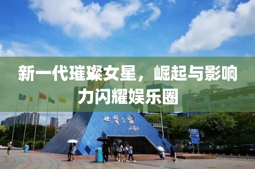 新一代璀璨女星，崛起与影响力闪耀娱乐圈