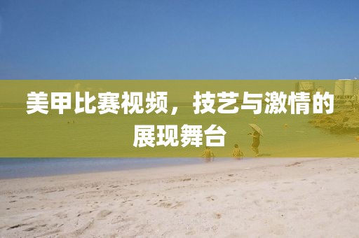 美甲比赛视频，技艺与激情的展现舞台