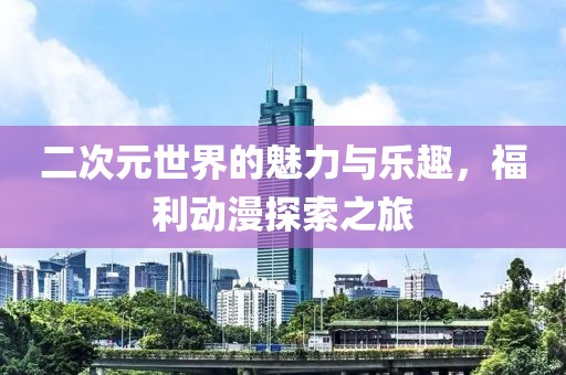 二次元世界的魅力与乐趣，福利动漫探索之旅