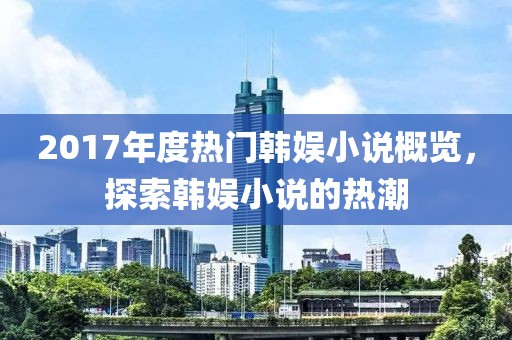 2017年度热门韩娱小说概览，探索韩娱小说的热潮
