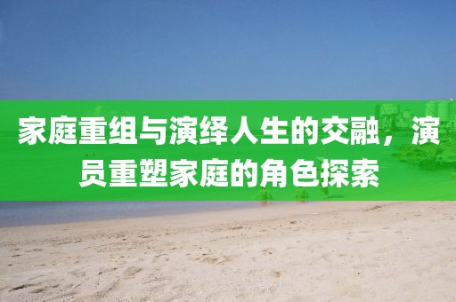 家庭重组与演绎人生的交融，演员重塑家庭的角色探索