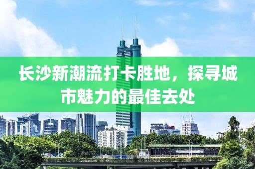 长沙新潮流打卡胜地，探寻城市魅力的最佳去处