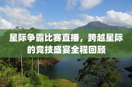 星际争霸比赛直播，跨越星际的竞技盛宴全程回顾