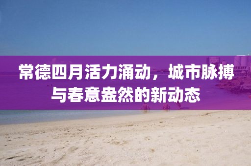 常德四月活力涌动，城市脉搏与春意盎然的新动态