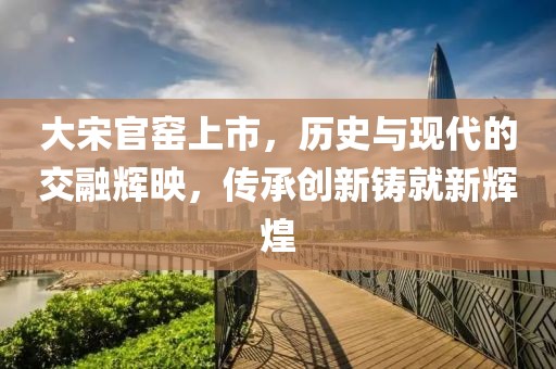 大宋官窑上市，历史与现代的交融辉映，传承创新铸就新辉煌