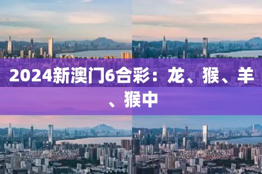 2024新澳门6合彩：龙、猴、羊、猴中