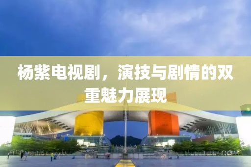 杨紫电视剧，演技与剧情的双重魅力展现