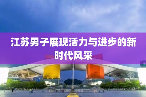 江苏男子展现活力与进步的新时代风采