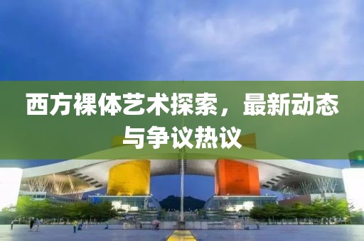 西方裸体艺术探索，最新动态与争议热议