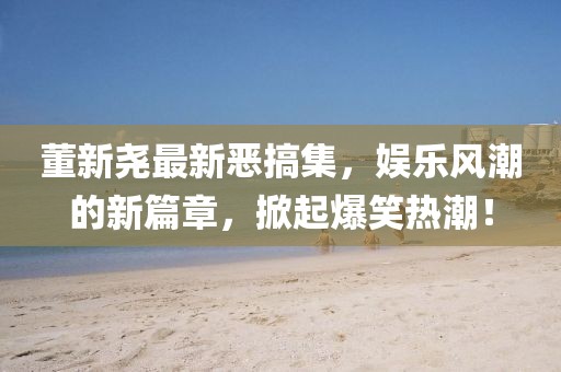 董新尧最新恶搞集，娱乐风潮的新篇章，掀起爆笑热潮！