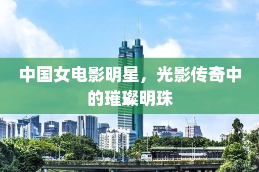 中国女电影明星，光影传奇中的璀璨明珠