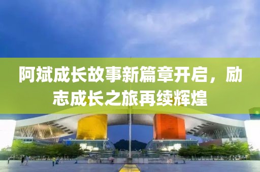 阿斌成长故事新篇章开启，励志成长之旅再续辉煌