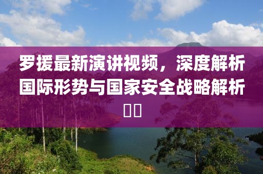 罗援最新演讲视频，深度解析国际形势与国家安全战略解析​​